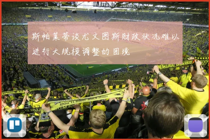 斯帕莱蒂谈尤文图斯财政状况难以进行大规模调整的困境