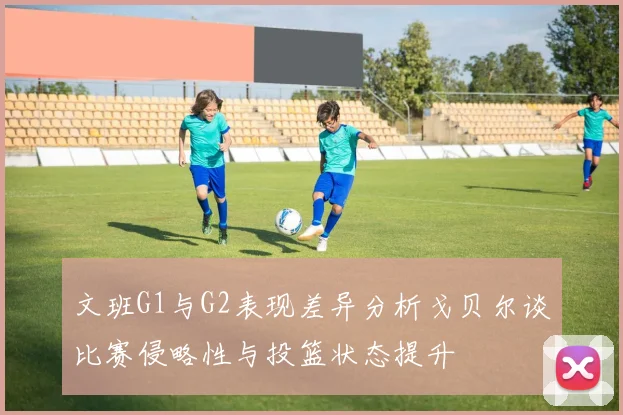 文班G1与G2表现差异分析戈贝尔谈比赛侵略性与投篮状态提升