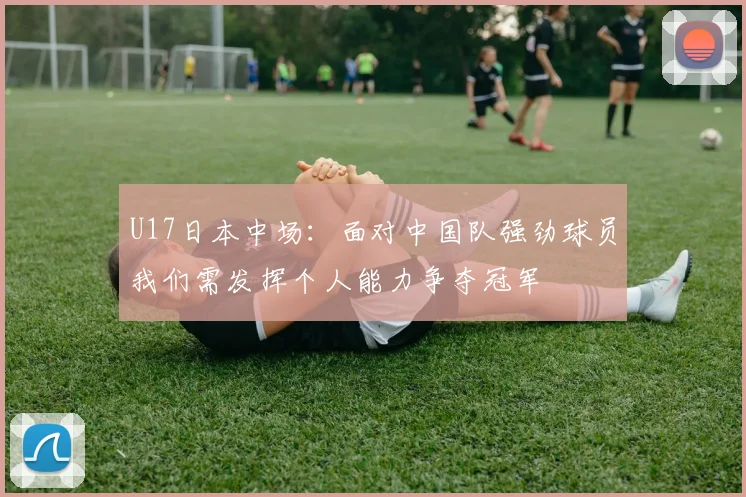 U17日本中场：面对中国队强劲球员我们需发挥个人能力争夺冠军