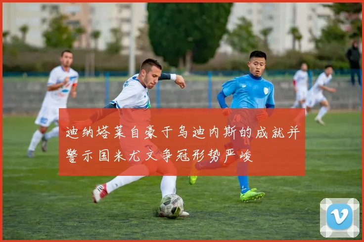 迪纳塔莱自豪于乌迪内斯的成就并警示国米尤文争冠形势严峻