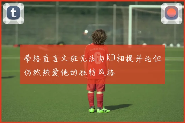 蒂格直言文班无法与KD相提并论但仍然热爱他的独特风格