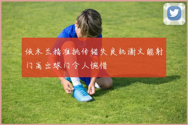 依木兰精准挑传错失良机谢文能射门高出球门令人惋惜