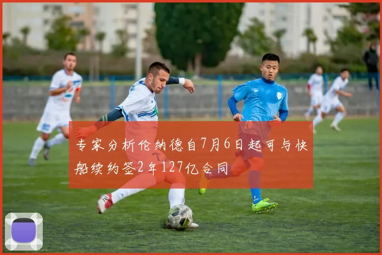 专家分析伦纳德自7月6日起可与快船续约签2年127亿合同