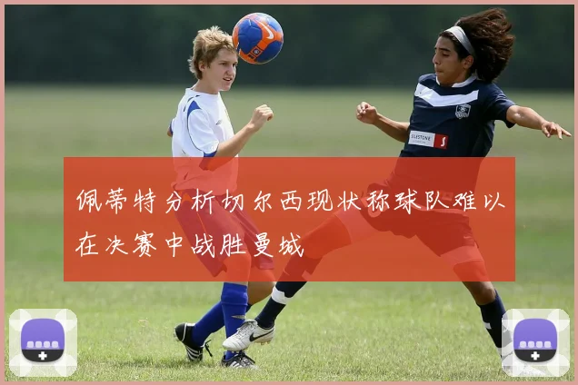 佩蒂特分析切尔西现状称球队难以在决赛中战胜曼城
