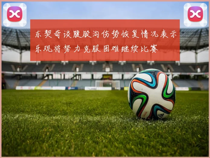 东契奇谈腹股沟伤势恢复情况表示乐观将努力克服困难继续比赛