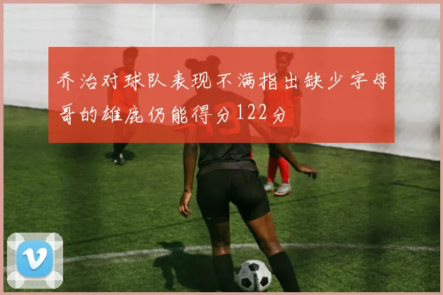 乔治对球队表现不满指出缺少字母哥的雄鹿仍能得分122分