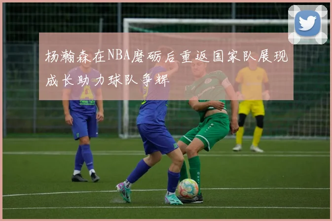 杨瀚森在NBA磨砺后重返国家队展现成长助力球队争辉