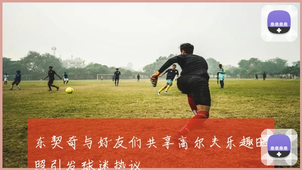 东契奇与好友们共享高尔夫乐趣晒照引发球迷热议