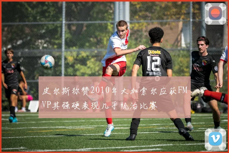 皮尔斯称赞2010年大加索尔应获FMVP其强硬表现几乎统治比赛