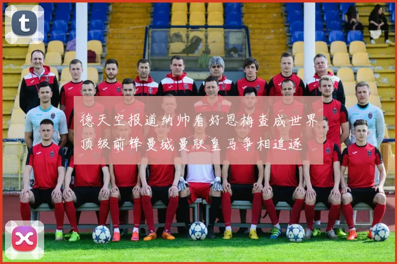 德天空报道纳帅看好恩梅查成世界顶级前锋曼城曼联皇马争相追逐