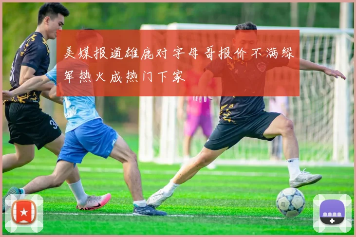 美媒报道雄鹿对字母哥报价不满绿军热火成热门下家