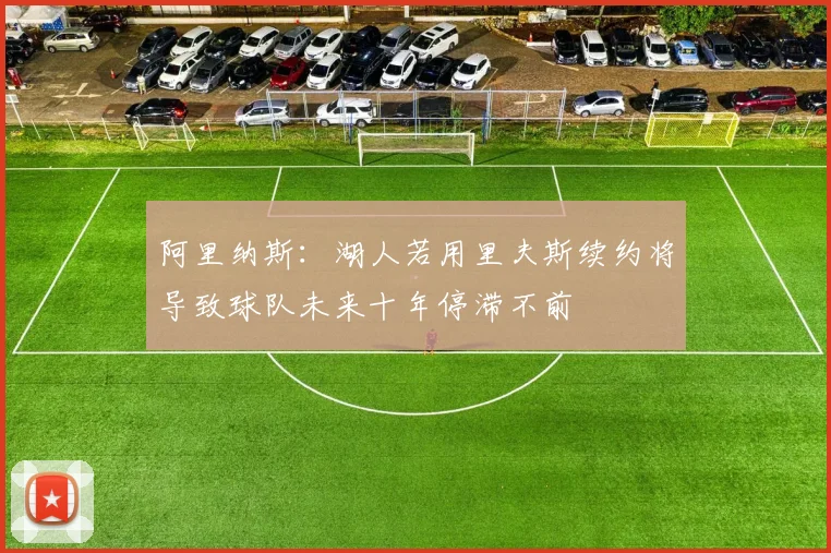 阿里纳斯：湖人若用里夫斯续约将导致球队未来十年停滞不前