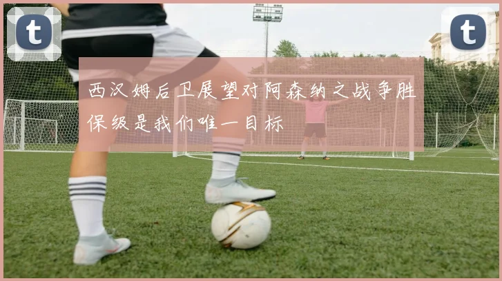 西汉姆后卫展望对阿森纳之战争胜保级是我们唯一目标