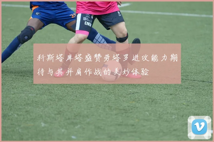 科斯塔库塔盛赞劳塔罗进攻能力期待与其并肩作战的美妙体验