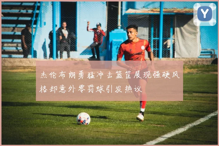 杰伦布朗勇猛冲击篮筐展现强硬风格却意外零罚球引发热议