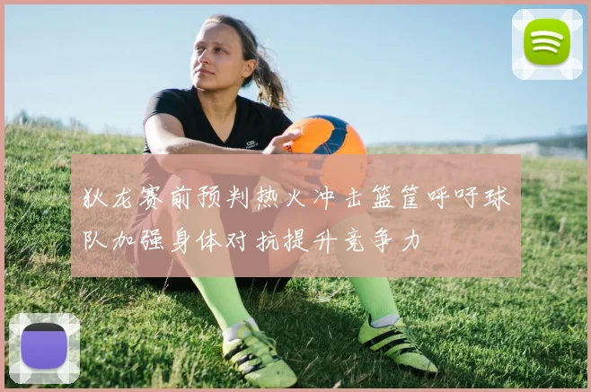 狄龙赛前预判热火冲击篮筐呼吁球队加强身体对抗提升竞争力