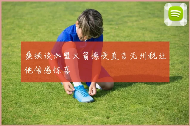 桑顿谈加盟火箭感受直言无州税让他倍感惊喜