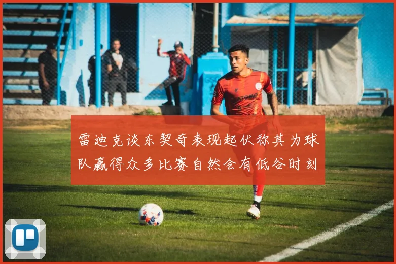 雷迪克谈东契奇表现起伏称其为球队赢得众多比赛自然会有低谷时刻