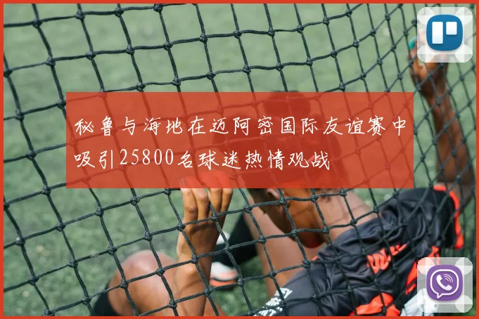 秘鲁与海地在迈阿密国际友谊赛中吸引25800名球迷热情观战