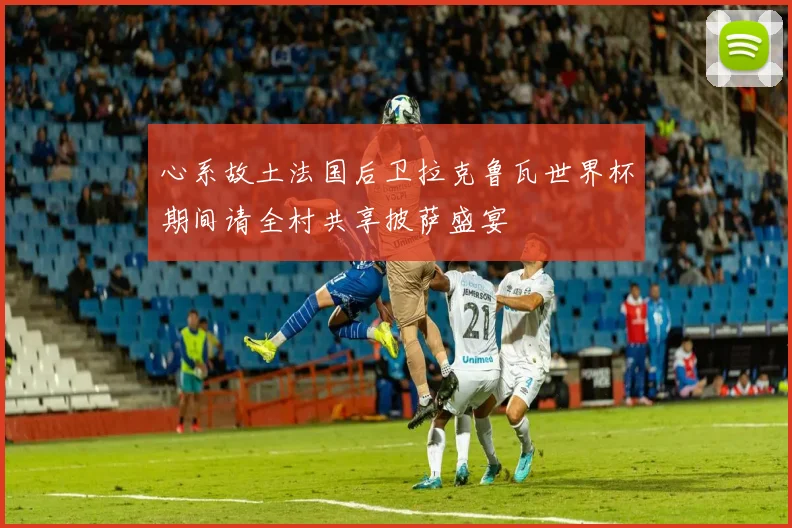 心系故土法国后卫拉克鲁瓦世界杯期间请全村共享披萨盛宴