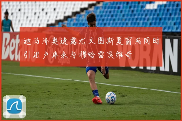 迪马济奥透露尤文图斯夏窗或同时引进卢库米与穆哈雷莫维奇
