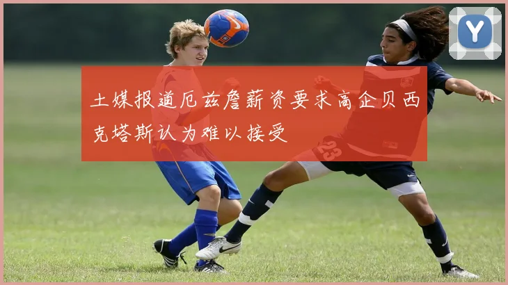 土媒报道厄兹詹薪资要求高企贝西克塔斯认为难以接受