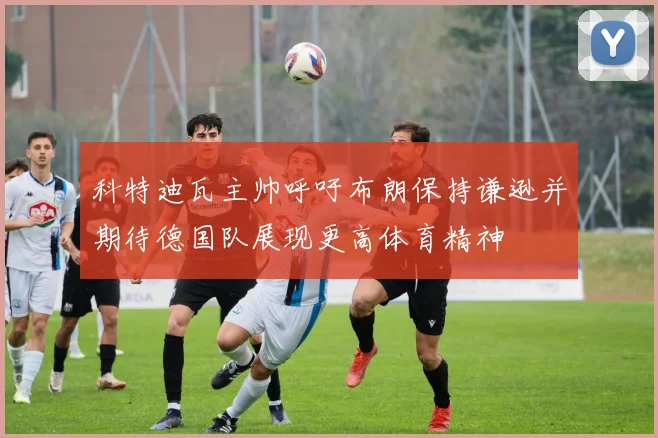 科特迪瓦主帅呼吁布朗保持谦逊并期待德国队展现更高体育精神