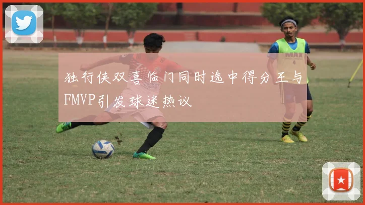 独行侠双喜临门同时选中得分王与FMVP引发球迷热议