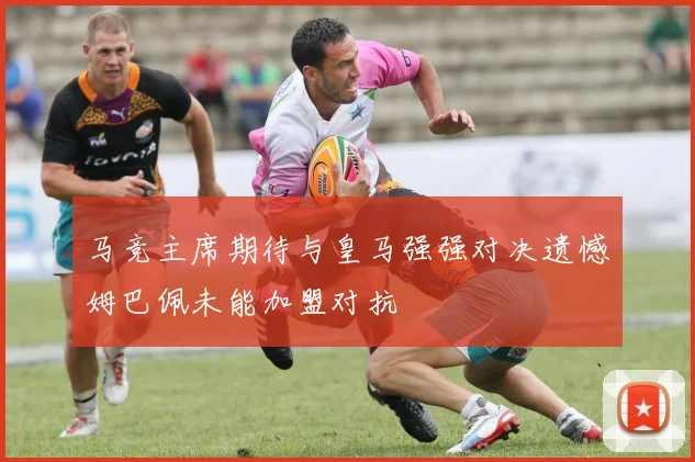 马竞主席期待与皇马强强对决遗憾姆巴佩未能加盟对抗
