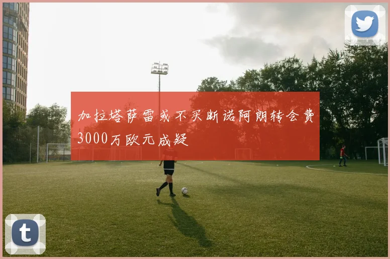 加拉塔萨雷或不买断诺阿朗转会费3000万欧元成疑